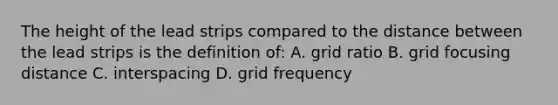 The height of the lead strips compared to the distance between the lead strips is the definition of: A. grid ratio B. grid focusing distance C. interspacing D. grid frequency