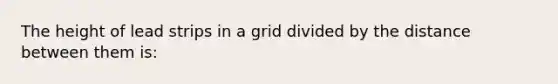 The height of lead strips in a grid divided by the distance between them is: