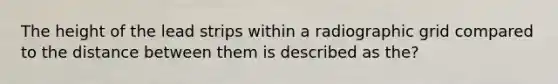 The height of the lead strips within a radiographic grid compared to the distance between them is described as the?