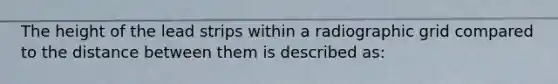 The height of the lead strips within a radiographic grid compared to the distance between them is described as: