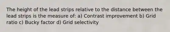 The height of the lead strips relative to the distance between the lead strips is the measure of: a) Contrast improvement b) Grid ratio c) Bucky factor d) Grid selectivity