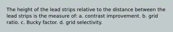 The height of the lead strips relative to the distance between the lead strips is the measure of: a. contrast improvement. b. grid ratio. c. Bucky factor. d. grid selectivity.