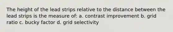 The height of the lead strips relative to the distance between the lead strips is the measure of: a. contrast improvement b. grid ratio c. bucky factor d. grid selectivity