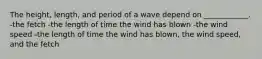 The height, length, and period of a wave depend on ____________. -the fetch -the length of time the wind has blown -the wind speed -the length of time the wind has blown, the wind speed, and the fetch