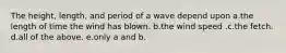 The height, length, and period of a wave depend upon a.the length of time the wind has blown. b.the wind speed .c.the fetch. d.all of the above. e.only a and b.