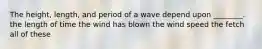 The height, length, and period of a wave depend upon ________. the length of time the wind has blown the wind speed the fetch all of these