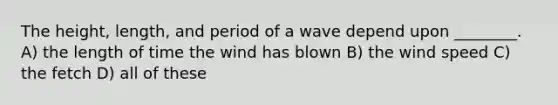 The height, length, and period of a wave depend upon ________. A) the length of time the wind has blown B) the wind speed C) the fetch D) all of these