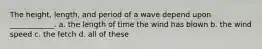 The height, length, and period of a wave depend upon ____________. a. the length of time the wind has blown b. the wind speed c. the fetch d. all of these