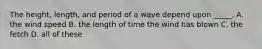 The height, length, and period of a wave depend upon _____. A. the wind speed B. the length of time the wind has blown C. the fetch D. all of these