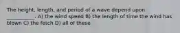 The height, length, and period of a wave depend upon ___________. A) the wind speed B) the length of time the wind has blown C) the fetch D) all of these