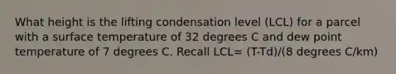 What height is the lifting condensation level (LCL) for a parcel with a surface temperature of 32 degrees C and dew point temperature of 7 degrees C. Recall LCL= (T-Td)/(8 degrees C/km)