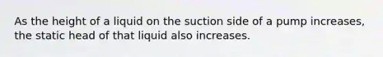 As the height of a liquid on the suction side of a pump increases, the static head of that liquid also increases.