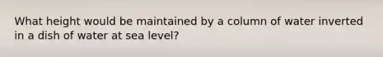 What height would be maintained by a column of water inverted in a dish of water at sea level?