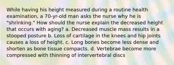 While having his height measured during a routine health examination, a 70-yr-old man asks the nurse why he is "shrinking." How should the nurse explain the decreased height that occurs with aging? a. Decreased muscle mass results in a stooped posture b. Loss of cartilage in the knees and hip joints causes a loss of height. c. Long bones become less dense and shorten as bone tissue compacts. d. Vertebrae become more compressed with thinning of intervertebral discs