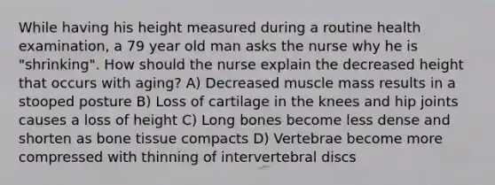 While having his height measured during a routine health examination, a 79 year old man asks the nurse why he is "shrinking". How should the nurse explain the decreased height that occurs with aging? A) Decreased muscle mass results in a stooped posture B) Loss of cartilage in the knees and hip joints causes a loss of height C) Long bones become less dense and shorten as bone tissue compacts D) Vertebrae become more compressed with thinning of intervertebral discs