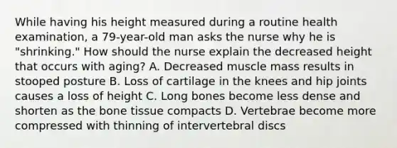 While having his height measured during a routine health examination, a 79-year-old man asks the nurse why he is "shrinking." How should the nurse explain the decreased height that occurs with aging? A. Decreased muscle mass results in stooped posture B. Loss of cartilage in the knees and hip joints causes a loss of height C. Long bones become less dense and shorten as the bone tissue compacts D. Vertebrae become more compressed with thinning of intervertebral discs