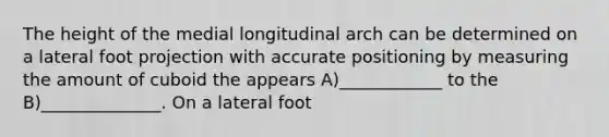 The height of the medial longitudinal arch can be determined on a lateral foot projection with accurate positioning by measuring the amount of cuboid the appears A)____________ to the B)______________. On a lateral foot