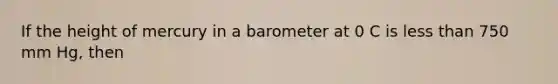 If the height of mercury in a barometer at 0 C is less than 750 mm Hg, then