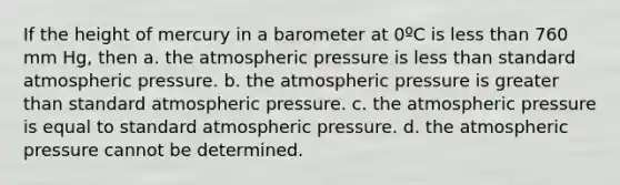 If the height of mercury in a barometer at 0ºC is <a href='https://www.questionai.com/knowledge/k7BtlYpAMX-less-than' class='anchor-knowledge'>less than</a> 760 mm Hg, then a. the atmospheric pressure is less than standard atmospheric pressure. b. the atmospheric pressure is <a href='https://www.questionai.com/knowledge/ktgHnBD4o3-greater-than' class='anchor-knowledge'>greater than</a> standard atmospheric pressure. c. the atmospheric pressure is equal to standard atmospheric pressure. d. the atmospheric pressure cannot be determined.