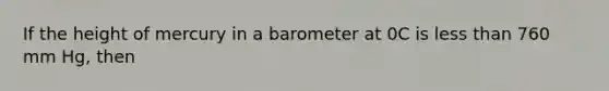 If the height of mercury in a barometer at 0C is less than 760 mm Hg, then