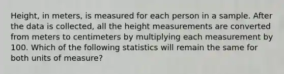 Height, in meters, is measured for each person in a sample. After the data is collected, all the height measurements are converted from meters to centimeters by multiplying each measurement by 100. Which of the following statistics will remain the same for both units of measure?