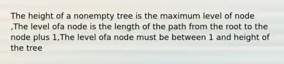 The height of a nonempty tree is the maximum level of node ,The level ofa node is the length of the path from the root to the node plus 1,The level ofa node must be between 1 and height of the tree