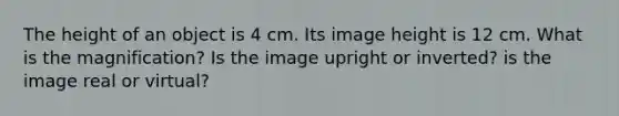 The height of an object is 4 cm. Its image height is 12 cm. What is the magnification? Is the image upright or inverted? is the image real or virtual?