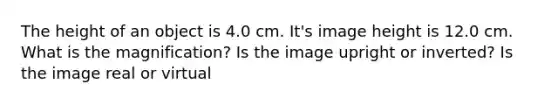 The height of an object is 4.0 cm. It's image height is 12.0 cm. What is the magnification? Is the image upright or inverted? Is the image real or virtual