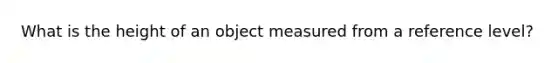 What is the height of an object measured from a reference level?