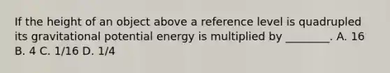 If the height of an object above a reference level is quadrupled its gravitational potential energy is multiplied by ________. A. 16 B. 4 C. 1/16 D. 1/4