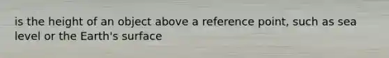 is the height of an object above a reference point, such as sea level or the Earth's surface