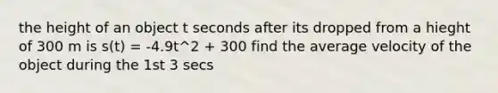 the height of an object t seconds after its dropped from a hieght of 300 m is s(t) = -4.9t^2 + 300 find the average velocity of the object during the 1st 3 secs