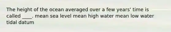 The height of the ocean averaged over a few years' time is called ____. mean sea level mean high water mean low water tidal datum