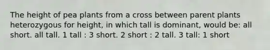 The height of pea plants from a cross between parent plants heterozygous for height, in which tall is dominant, would be: all short. all tall. 1 tall : 3 short. 2 short : 2 tall. 3 tall: 1 short