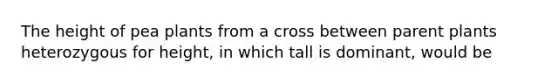 The height of pea plants from a cross between parent plants heterozygous for height, in which tall is dominant, would be