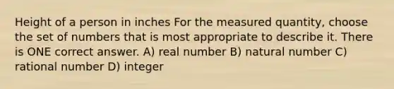 Height of a person in inches For the measured quantity, choose the set of numbers that is most appropriate to describe it. There is ONE correct answer. A) real number B) natural number C) rational number D) integer