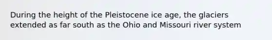 During the height of the Pleistocene ice age, the glaciers extended as far south as the Ohio and Missouri river system