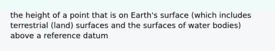 the height of a point that is on Earth's surface (which includes terrestrial (land) surfaces and the surfaces of water bodies) above a reference datum