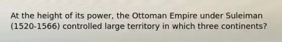 At the height of its power, the Ottoman Empire under Suleiman (1520-1566) controlled large territory in which three continents?