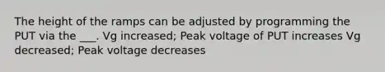 The height of the ramps can be adjusted by programming the PUT via the ___. Vg increased; Peak voltage of PUT increases Vg decreased; Peak voltage decreases