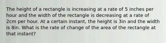 The height of a rectangle is increasing at a rate of 5 inches per hour and the width of the rectangle is decreasing at a rate of 2cm per hour. At a certain instant, the height is 3in and the width is 8in. What is the rate of change of the area of the rectangle at that instant?