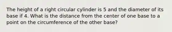 The height of a right circular cylinder is 5 and the diameter of its base if 4. What is the distance from the center of one base to a point on the circumference of the other base?