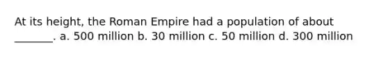 At its height, the Roman Empire had a population of about _______. a. 500 million b. 30 million c. 50 million d. 300 million