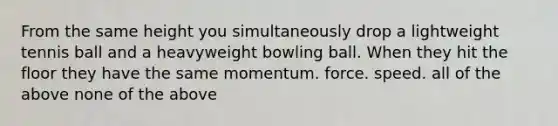 From the same height you simultaneously drop a lightweight tennis ball and a heavyweight bowling ball. When they hit the floor they have the same momentum. force. speed. all of the above none of the above