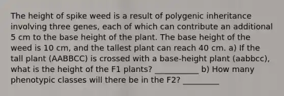 The height of spike weed is a result of polygenic inheritance involving three genes, each of which can contribute an additional 5 cm to the base height of the plant. The base height of the weed is 10 cm, and the tallest plant can reach 40 cm. a) If the tall plant (AABBCC) is crossed with a base-height plant (aabbcc), what is the height of the F1 plants? ___________ b) How many phenotypic classes will there be in the F2? _________