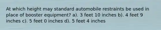 At which height may standard automobile restraints be used in place of booster equipment? a). 3 feet 10 inches b). 4 feet 9 inches c). 5 feet 0 inches d). 5 feet 4 inches