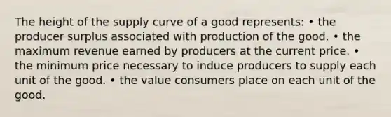 The height of the supply curve of a good represents: • the producer surplus associated with production of the good. • the maximum revenue earned by producers at the current price. • the minimum price necessary to induce producers to supply each unit of the good. • the value consumers place on each unit of the good.