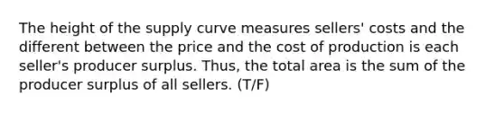 The height of the supply curve measures sellers' costs and the different between the price and the cost of production is each seller's producer surplus. Thus, the total area is the sum of the producer surplus of all sellers. (T/F)