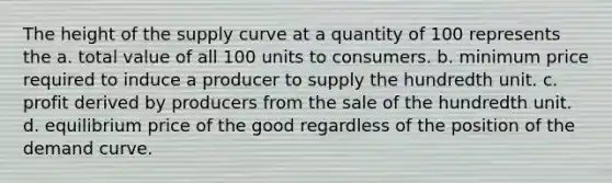 The height of the supply curve at a quantity of 100 represents the a. total value of all 100 units to consumers. b. minimum price required to induce a producer to supply the hundredth unit. c. profit derived by producers from the sale of the hundredth unit. d. equilibrium price of the good regardless of the position of the demand curve.