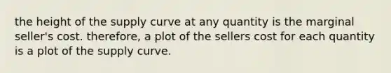 the height of the supply curve at any quantity is the marginal seller's cost. therefore, a plot of the sellers cost for each quantity is a plot of the supply curve.